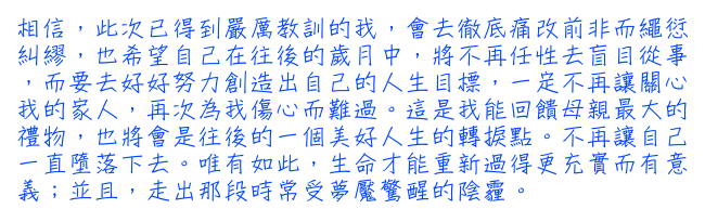 相信，此次已得到嚴厲教訓的我，會去徹底痛改前非而繩愆糾繆，也希望自己在往後的歲月中，將不再任性去盲目從事，而要去好好努力創造出自己的人生目標，一定不再讓關心我的家人，再次為我傷心而難過。這是我能回饋母親最大的禮物，也將會是往後的一個美好人生的轉捩點。不再讓自己一直墮落下去。唯有如此，生命才能重新過得更充實而有意義；並且，走出那段時常受夢魘驚醒的陰霾。