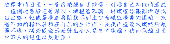 沈悶中的囚室，一隻飛蛾撞到了紗窗，引喚自己本能的迷惑，這個迷惑擁抱著深淵，擁抱著孤獨，飛蛾惶恐艱難地想找出出路，牠像是飛進房間找不到出口而瘋狂飛舞的困蛾，永遠不知所措地狂舞在自己的生活裡，長夜裡這雙大蛾終於疲憊不堪，磷粉因散落而發出令人窒息的焦燥，彷如焦燥囚室中眾人的絕望以及無奈。