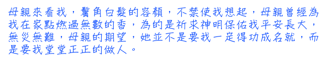 母親來看我，鬢角白髮的容顏，不禁使我想起，母親曾經為我在家點燃過無數的香，為的是祈求神明保佑我平安長大，無災無難，母親的期望，她並不是要我一定得功成名就，而是要我堂堂正正的做人。