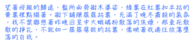 望著母親的歸途，監所兩旁樹木婆娑，綠葉在紅葉和半枯的黃葉裡點綴著。樹下舖陳簇簇枯葉，充滿了晚冬肅殺的氣氛，我不禁聯想著昨晚囚室中大蛾磷粉散落 的焦燥，那垂死散散的掙扎，不就如一簇簇腐敗的枯葉，像映著我過往放蕩墮落的自我。