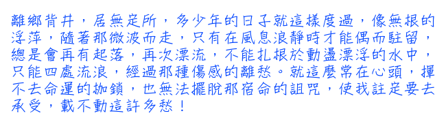 離鄉背井，居無定所，多少年的日子就這樣度過，像無根的浮萍，隨著那微波而走，只有在風息浪靜時才能偶而駐留，總是會再有起落，再次漂流，不能扎根於動盪漂浮的水中，只能四處流浪，經過那種傷感的離愁。就這麼常在心頭，揮不去命運的枷鎖，也無法擺脫那宿命的詛咒，使我註定要去承受，載不動這許多愁！