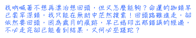 我吶喊著不想再漂泊想回頭，但又怎麼能夠？命運的枷鎖早已套牢深鎖，我只能在無助中茫然搜索！回頭路雖進走，卻依然要回頭，因為歲月的痕跡，早已烙印出那錯誤的經過，不必走完卻已能看到結果，又何必空蹉跎？