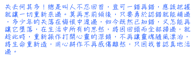 失去何其多！總是叫人不忍回首，豈可一錯再錯，應該把握就讓一切重新來過。莫再思前傾後，只要勇於認錯就能補過，多少年的失落在悔恨中渡過，如今既然已知錯，又怎能再讓它墮落，在生活中所有的思愁，將因回頭而全部掃過，就趁此時，重新振作打開心靈的深鎖，不再讓靈魂隨風漂泊，將生命重新造，用心耕作不再感傷離愁，只因我曾認真地活過。