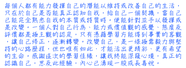 每個人都有能力發揮自己的潛能以維持或改善自己的生活，只在於自己是否能真正認知自我，給自己一個契機，當自己已能完全熟悉自我的本質或特質時。便能針對並予以發揮或是改變。一個人對自己行為、能力或價值觀的感覺、態度及評價都是極主觀的認定，只有憑藉學習方能得到事實的客觀，讓自己修正，逐漸轉變。改變自己，是一條極需毅力與堅持的心路歷程，但也唯有如此．才能活出更精彩、更有希望的生命。感謝這次的學習佳緣，讓我終能深窺心境，真正的認識自己，思及此經驗，內心已湧現一股成長喜悅。