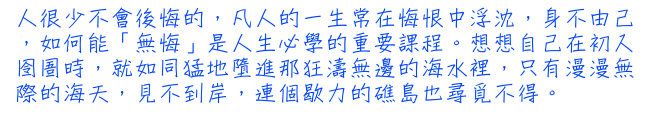 人很少不會後悔的，凡人的一生常在悔恨中浮沈，身不由己，如何能「無悔」是人生必學的重要課程。想想自己在初入囹圄時，就如同猛地墮進那狂濤無邊的海水裡，只有漫漫無際的海天，見不到岸，連個歇力的礁島也尋覓不得。