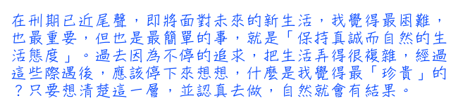 在刑期已近尾聲，即將面對未來的新生活，我覺得最困難，也最重要，但也是最簡單的事，就是「保持真誠而自然的生活態度」。過去因為不停的追求，把生活弄得很複雜，經過這些際遇後，應該停下來想想，什麼是我覺得最「珍貴」的？只要想清楚這一層，並認真去做，自然就會有結果。