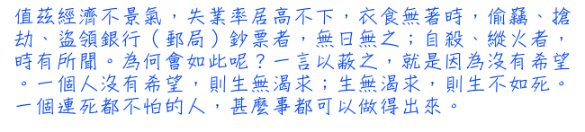 值茲經濟不景氣，失業率居高不下，衣食無著時，偷竊、搶劫、盜領銀行（郵局）鈔票者，無日無之；自殺、縱火者，時有所聞。為何會如此呢？一言以蔽之，就是因為沒有希望。一個人沒有希望，則生無渴求；生無渴求，則生不如死。一個連死都不怕的人，甚麼事都可以做得出來。