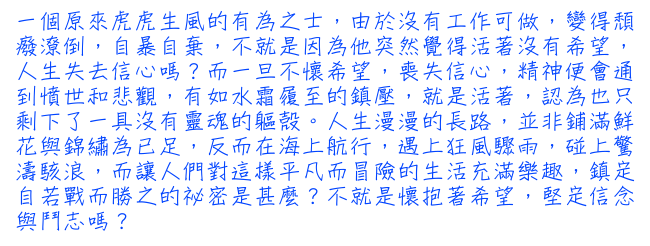 一個原來虎虎生風的有為之士，由於沒有工作可做，變得頹癈潦倒，自暴自棄，不就是因為他突然覺得活著沒有希望，人生失去信心嗎？而一旦不懷希望，喪失信心，精神便會通到憤世和悲觀，有如水霜履至的鎮壓，就是活著，認為也只剩下了一具沒有靈魂的軀殼。人生漫漫的長路，並非鋪滿鮮花與錦繡為已足，反而在海上航行，遇上狂風驟雨，碰上驚濤駭浪，而讓人們對這樣平凡而冒險的生活充滿樂趣，鎮定自若戰而勝之的祕密是甚麼？不就是懷抱著希望，堅定信念與鬥志嗎？