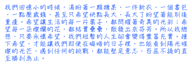 我們回憶小的時候，渴盼著一顆糖果，一件新衣，一個書包，一點壓歲錢，甚至只希望快點長大，長大了盼望著能別後重逢。希望讓生活的每一片葉子，都閃耀著奇異的光彩；希望每一朵燦爛的花，都結實纍纍，散發出來芬芳。所以我總想，只要永懷希望，我們短暫的人生卻會變得豐富充實。種下希望，才能讓我們即便在晦暗的日子裡，也能看到陽光璀璨的光芒，遇到任何的挑戰，都能堅定意志，百屈不撓的直至勝利為止。