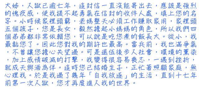 大姊，入獄已逾七年，這封信一直沒能寄出去，應該是強烈的愧疚感，使我提不起勇氣在信封的收件人處，填上您的名字。小時候家裡頭窮，老媽整天必須工作賺取家用，家裡頭五個孩子，您是長女，毅然擔起小媽媽的角色，所以我們四個弟弟都非常依賴您，可以說是吃您煮的飯長大。從小，我最黏您了。因此您對我的期許也最高。當兵前，我也滿爭氣，不曾讓您擔心失望過。可是退伍後步入社會，環境的薰染，加上感情破滅的打擊，我變得很容易喪志，一遇到挫折，就成天與酒為伴。這時您已結婚生子，正忙著照顧家庭，無心理我。於是我過了幾年「自我放逐」的生活，直到十七年前第一次入獄，您才再度進入我的世界。