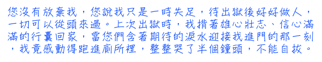 您沒有放棄我，您說我只是一時失足，待出獄後好好做人，一切可以從頭來過。上次出獄時，我揹著雄心壯志、信心滿滿的行囊回家，當您們含著期待的淚水迎接我進門的那一刻，我竟感動得跑進廁所裡，整整哭了半個鐘頭，不能自拔。