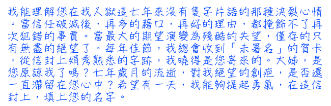 我能理解您在我入獄這七年來沒有隻字片語的那種決裂心情。當信任破滅後，再多的藉口，再好的理由，都掩飾不了再次犯錯的事賈。當最大的期望演變為殘酷的失望，僅存的只有無盡的絕望了。每年佳節，我總會收到「未署名」的賀卡，從信封上娟秀熟悉的字跡，我曉得是您寄來的。大姊，是您原諒我了嗎？七年歲月的流逝，對我絕望的創疤，是否還一直滯留在您心中？希望有一天，我能夠提起勇氣，在這信封上，填上您的名字。