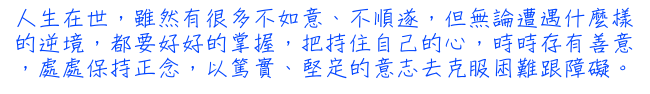 人生在世，雖然有很多不如意、不順遂，但無論遭遇什麼樣的逆境，都要好好的掌握，把持住自己的心，時時存有善意，處處保持正念，以篤實、堅定的意志去克服困難跟障礙。