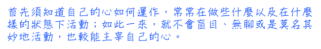 首先須知道自己的心如何運作，常常在做些什麼以及在什麼樣的狀態下活動；如此一來，就不會盲目、無聊或是莫名其妙地活動，也較能主宰自己的心。