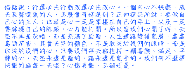 俗話說：行運必先行動改運必先改心。一個內心不快樂，成天哀聲嘆氣的人，怎麼會有好運到？正如禪宗所說：要做自己心的主人；也就是心一定是掌握在自己的手上，以及一定要踩穩自己的腳跟，心方能打開。所以當我們心開了時，天空不再是灰暗，而是充滿了蔚藍，人生道路變得寬廣，處處鳥語花香。其實天空的顏色，不是取決於我們的眼睛，而是取決於我們的心，只要我們每天都抱持一顆喜樂、滿足、平靜的心，天空永遠是藍的，路永遠是寬乎的。我們何不選擇快樂的過每一天呢？心懷喜樂，忘卻煩憂。