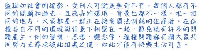 監獄如社會的縮影，受刑人可說是無奇不有，每個人都有不同的問題和過去，且成長的環境、背景也都不一樣。唯一相同的地方，大家都是一群正在接受國法制裁的犯罪者。在這種各自不同的環境與背景下相聚在一起，難免就有許多的問題產生。例如習慣、思想 、觀念等，種種問題都有賴大家共同努力去尋求彼此相處之道，如此才能有快樂生活可言。