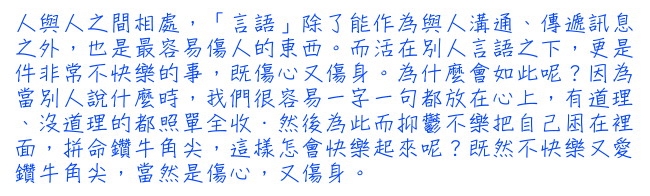 人與人之間相處，「言語」除了能作為與人溝通、傳遞訊息之外，也是最容易傷人的東西。而活在別人言語之下，更是件非常不快樂的事，既傷心又傷身。為什麼會如此呢？因為當別人說什麼時，我們很容易一字一句都放在心上，有道理、沒道理的都照單全收．然後為此而抑鬱不樂把自己困在裡面，拼命鑽牛角尖，這樣怎會快樂起來呢？既然不快樂又愛鑽牛角尖，當然是傷心，又傷身。