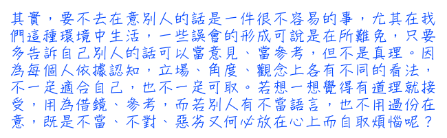 其實，要不去在意別人的話是一件很不容易的事，尤其在我們這種環境中生活，一些誤會的形成可說是在所難免，只要多告訴自己別人的話可以當意見、當參考，但不是真理。因為每個人依據認知，立場、角度、觀念上各有不同的看法，不一定適合自己，也不一定可取。若想一想覺得有道理就接受，用為借鏡、參考，而若別人有不當語言，也不用過份在意，既是不當、不對、惡劣又何必放在心上而自取煩惱呢？