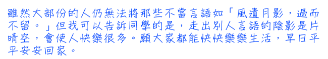 雖然大部份的人仍無法將那些不當言語如「風遺月影，過而不留。」但我可以告訴同學的是，走出別人言語的陰影是片晴空，會使人快樂很多。願大家都能快快樂樂生活，早日平平安安回家。