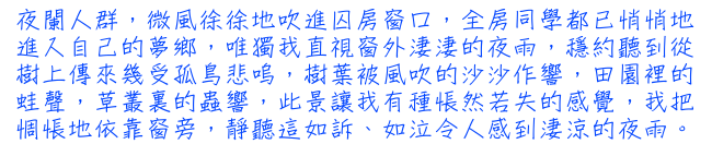 夜闌人群，微風徐徐地吹進囚房窗口，全房同學都已悄悄地進入自己的夢鄉，唯獨我直視窗外淒淒的夜雨，穩約聽到從樹上傳來幾受孤鳥悲嗚，樹葉被風吹的沙沙作響，田園裡的蛙聲，草叢裏的蟲響，此景讓我有種悵然若失的感覺，我把惆悵地依靠窗旁，靜聽這如訴、如泣，令人感到淒涼的夜雨。