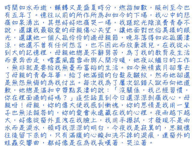 時間如水而逝，輾轉又是盛夏時分，燃指細數，服刑至今也有五年了。憶往以前的所作所為和如今的下場，我心中的悲痛如泉湧出，其想好好地痛哭一場，我蹉跎光陰浪費青春不說，還讓我最敬愛的母親傷心失望，讓她面對世俗異樣的眼光，還讓她一個人孤伶伶的過母親節．晚年落得如此孤獨淒涼，她還不曾有任何怨言，也不因此而放棄孩兒。在我從小到大的記憶裡．母親她總是不辭勞苦，為了我的教育及生活而東奔西走，嚐盡風霜雪雨與人間冷暖，她夜以繼日的工作，無非就是要給我無憂而富裕的生活。如今無情歲月卻奪去了母親的青春年華，給了她滿頭的白髮及皺紋，然而她卻還是無怨無悔的為我付出。每次我為了屢次犯錯入獄而向她道歉．她總是溫和中帶點哀淒的說：「沒關係，我已經習慣，你在裡面過的好嗎？」這些話直到今日還深深刺痛我心。母親呀！母親，妳的偉大使我感到慚愧，妳的恩情是我用一輩子也無法報答的，妳的愛會永遠藏在我的心裡。 夜雨越下越大，好像從窗外直洩在我臉上，我用手擦拭，才發現不是雨水而是淚水，頓時我深深的明白，今夜我是寂寞的．思親懷往後留下來的，只有滿腹的心酸和洗不掉的淚痕．連窗外的蛙蟲交響曲，都好像是在為我長嘆著、哭泣著。