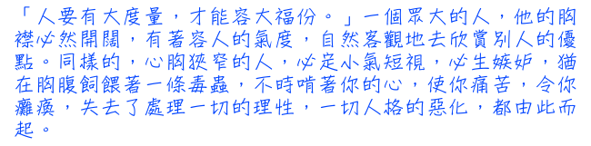 「人要有大度量，才能容大福份。」一個眾大的人，他的胸襟必然開闊，有著容人的氣度，自然客觀地去欣賞別人的優點。同樣的，心胸狹窄的人，必定小氣短視，必生嫉妒，猶在胸腹飼餵著一條毒蟲，不時啃著你的心，使你痛苦，令你癱瘓，失去了處理一切的理性，一切人格的惡化，都由此而起。