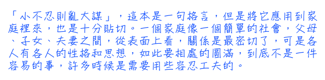 「小不忍則亂大謀」，這本是一句格言，但是將它應用到家庭裡來，也是十分貼切。一個家庭像一個簡單的社會，父母、子女、夫妻之間，從表面上看，關係是