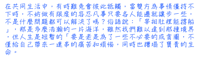 在共同生活中，有時難免會彼此牴觸，當雙方為事情僵持不下時，不妨做有限度的容忍凡事只要各人能遷就讓步一些，不是什麼問題都可以解決了嗎？俗語說：「宰相肚裡能撐船」，那是多麼浩瀚的一片海洋，雖然我們難以達到那種境界，但人生是短暫的「要是老是為了一些不必要的成貪圖，不僅給自己帶來一連串的痛苦和煩惱，同時也糟塌了寶貴的生命。