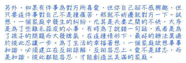 另外，如果有件事為對方所喜愛，但你自己卻不感興趣，但只要這件事對自己不是種痛苦，那就不妨遷就對方一下。試想，一個家庭中發生的糾紛，尤其是夫妻之間的不快，大多是為了些雞毛蒜皮的小事，有時為了說錯一句話，或者是為了孩子的問題而大發脾氣，在這種情形下，最好的辦法莫過於彼此忍讓一步。為了生活的幸福著想，一個家庭欲想事事和諧，必須建立在互相諒解，互相容忍上。愛不是肆志，而是和諧，彼此都能容忍，才能創造出美滿的家庭。