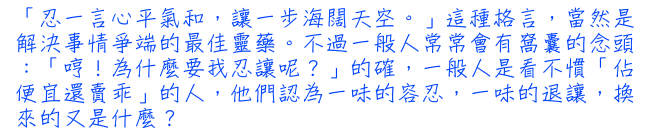 「忍一言心平氣和，讓一步海闊天空。」這種格言，當然是解決事情爭端的最佳靈藥。不過一般人常常會有窩囊的念頭：「哼！為什麼要我忍讓呢？」的確，一般人是看不慣「佔便宜還賣乖」的人，他們認為一味的容忍，一味的退讓，換來的又是什麼？