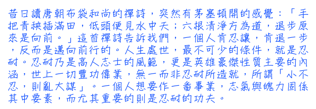 昔日讀唐朝布袋和尚的禪詩，突然有茅塞頓開的感覺：「手把青秧插滿田，低頭便見水中天；六根清淨方為道，退步原來是向前。」這首禪詩告訴我們，一個人肯忍讓，肯退一步，反而是邁向前行的。人生處世，最不可少的條件，就是忍耐。忍耐乃是高人志士的風範，更是英雄豪傑性質主要的內涵，世上一切豐功偉業，無一而非忍耐所造就，所謂「小不忍，則亂大謀」。一個人想要作一番事業，志氣與魄力固係其中要素，而尤其重要的則是忍耐的功夫。