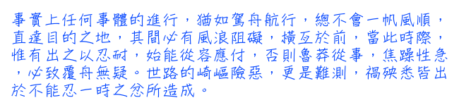 事實上任何事體的進行，猶如駕舟航行，總不會一帆風順，直達目的之地，其間必有風浪阻礙，橫亙於前，當此時際，惟有出之以忍耐，始能從容應付，否則魯莽從事，焦躁性急，必致覆舟無疑。世路的崎嶇險惡，更是難測，禍殃悉皆出於不能忍一時之忿所造成。