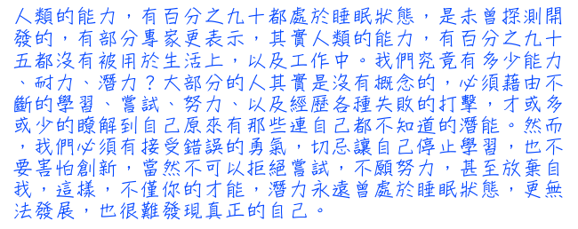 人類的能力，有百分之九十都處於睡眠狀態，是未曾探測開發的，有部分專家更表示，其實人類的能力，有百分之九十五都沒有被用於生活上，以及工作中。 我們究竟有多少能力、耐力、潛力？大部分的人其實是沒有概念的，必須藉由不斷的學習、嘗試、努力、以及經歷各種失敗的打擊，才或多或少的瞭解到自己原來有那些連自己都不知道的潛能。然而，我們必須有接受錯誤的勇氣，切忌讓自己停止學習，也不要害怕創新，當然不可以拒絕嘗試，不願努力，甚至放棄自我，這樣，不僅你的才能，潛力永遠曾處於睡眠狀態，更無法發展，也很難發現真正的自己。