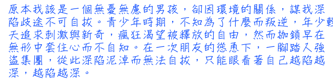 原本我該是一個無憂無慮的男孩，卻因環境的關係，謀我深陷歧途不可自拔。青少年時期，不知為了什麼而叛逆，年少輕狂的日子中，每天追求刺激與新奇，瘋狂渴望被釋放的自由，然而枷鎖早在無形中套住心而不自知。在一次朋友的慫恿下，一腳踏入強盜集團，從此深陷泥淖而無法自拔，只能眼看著自己越陷越深，越陷越深。