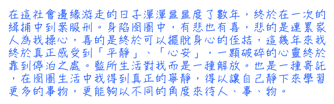 在這社會邊緣游走的日子渾渾噩噩度了數年，終於在一次的緝捕中到案服刑。身陷囹圄中，有悲也有喜，悲的是連累家人為我操心，喜的是終於可以擺脫身心的侄桔，這幾年來我終於真正感受到「平靜」、「心安」，一顆破碎的心靈終於靠到停泊之處。監所生活對我而是一種解放。也是一種寄託，在囹圄生活中我得到真正的寧靜，得以讓自己靜下來學習更多的事物，更能夠以不同的角度來待人、事、物。