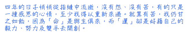 四年的日子悄悄從指縫中流逝，沒有怨、沒有苦，有的只是一種感恩的心情，至少我得以重新來過。就算有苦，我仍甘之如飴，因為「命」是與生俱來，而「運」卻是好藉自己的毅力、努力及雙手去開創。