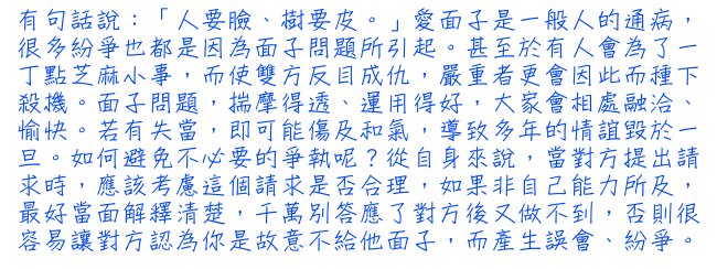 有句話說：「人要臉、樹要皮。」愛面子是一般人的通病，很多紛爭也都是因為面子問題所引起。甚至於有人會為了一丁點芝麻小事，而使雙方反目成仇，嚴重者更會因此而種下殺機。面子問題，揣摩得透、運用得好，大家會相處融洽、愉快。若有失當，即可能傷及和氣，導致多年的情誼毀於一旦。如何避免不必要的爭執呢？從自身來說，當對方提出請求時，應該考慮這個請求是否合理，如果非自己能力所及，最好當面解釋清楚，千萬別答應了對方後又做不到，否則很容易讓對方認為你是故意不給他面子，而產生誤會、紛爭。