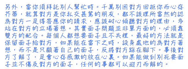 另外，當你須拜託別人幫忙時。千萬別因對方回拒你而心存芥蒂，就算對方是你私交甚篤的朋友，都不該理所當然的認為對方一定得答應你的請求，應該耐心傾聽對方的理由，多站在對方的立場著想。其實面子問題並非單方面的，必須靠雙方的配合。每個人都想要面子且不失裡，最好的方法就是保留面子給對方，如果能在當下之時，設身處地的為對方著想，而不是只顧著自己的面子，反將對方踩在腳下。事後對方了解了，定會心存感激的放在心裏。如果能做到別死要面子並不傷及對方的面子，任何的事都可以迎刃而解的。