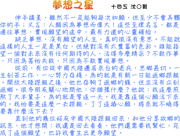 伸手摘星，雖然不一定能夠每次如願，但至少不會弄髒你的手；又言：人類因為夢想而偉大！這些至理名言，都是通往夢想，實現願望的途中，最有力道的心靈補給。缺乏夢想，沒有願望的人生，真的很沒有意思。不能說這樣的人生一定是黑白，但絕對沒有太豐富的色彩。誰能指望一個對未來沒有任何期待的人，活得多麼精采？不敢作夢，只因為害怕失敗，只因為不敢實現夢想。從前，有位從中國大陸遷居來台的老兵，思鄉甚切。一生刻苦工作，一心努力存棧，為的就是有朝一日能返鄉探親。開放大陸探親之後，他也存夠了返鄉的錢，但並沒有立刻返鄉。