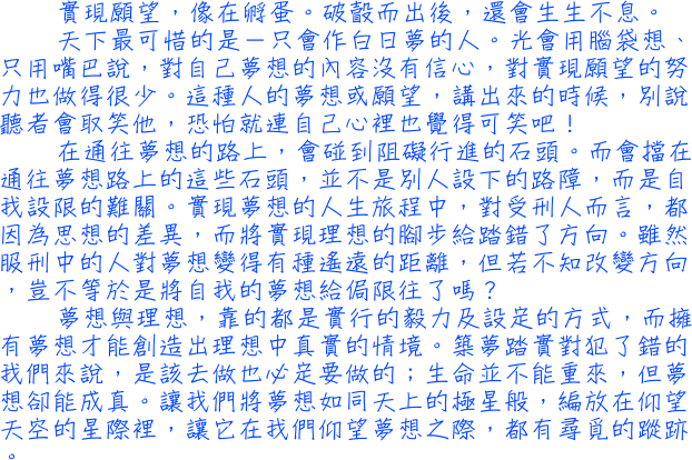 實現願望，像在孵蛋。破瞉而出後，還會生生不息。天下最可惜的是－只會作白日夢的人。光會用腦袋想、只用嘴巴說，對自己夢想的內容沒有信心，對實現願望的努力也做得很少。這種人的夢想或願望，講出來的時候，別說聽者會取笑他，恐怕就連自己心裡也覺得可笑吧！在通往夢想的路上，會碰到阻礙行進的石頭。而會擋在通往夢想路上的這些石頭，並不是別人設下的路障，而是自我設限的難關。實現夢想的人生旅程中，對受刑人而言，都因為思想的差異，而將實現理想的腳步給踏錯了方向。