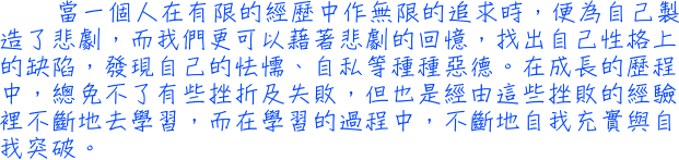 當一個人在有限的經歷中作無限的追求時，便為自己製造了悲劇，而我們更可以藉著悲劇的回憶，找出自己性格上的缺陷，發現自己的怯懦、自私等種種惡德。在成長的歷程中，總免不了有些挫折及失敗，但也是經由這些挫敗的經驗裡不斷地去學習，而在學習的過程中，不斷地自我充實與自我突破。