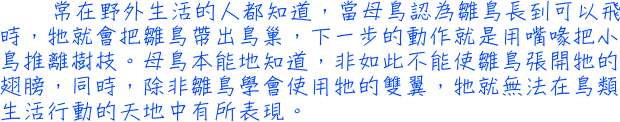 常在野外生活的人都知道，當母鳥認為雛鳥長到可以飛時，牠就會把雛鳥帶出鳥巢，下一步的動作就是用嘴喙把小鳥推離樹枝。母鳥本能地知道，非如此不能使雛鳥張開牠的翅膀，同時，除非雛鳥學會使用牠的雙翼，牠就無法在鳥類生活行動的天地中有所表現。