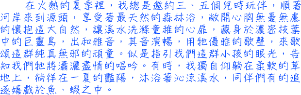 在火熱的夏季裡，我總是邀約三、五個兒時玩伴，順著河岸來到源頭，享受著最天然的森林浴，敞開心胸無憂無慮的懷抱這大自然，讓溪水洗滌童稚的心扉，藏身於濃密枝葉中的巨靈鳥，出和雅音，其音演暢，用牠優雅的歌聲，來歌頌這群純真無邪的頑童。似是指引我們這群小孩的眼光，告知我們牠將瀟灑盡情的唱吟。有時，我獨自仰躺在柔軟的草地上，徜徉在一夏的豔陽，沐浴著沁涼溪水，同伴們有的追逐嬉戲於魚、蝦之中。