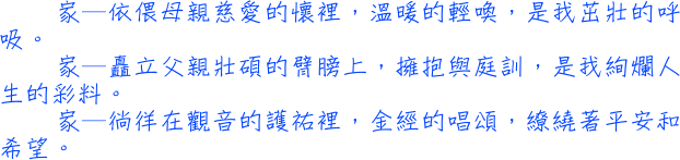 家—依偎在母親慈愛的懷裡，溫暖的輕喚，是我茁壯的呼吸。家—矗立在父親壯碩的臂膀上，擁抱與庭訓，是我絢爛人生的彩料。家—徜徉在觀音的護祐裡，金經的唱頌，繚繞著平安和希望。