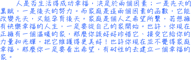 人是否生活得成功幸福，決定於兩個因素；一是先天的稟賦，一是後天的努力。而家庭是這兩個因素的函數，它能改變先天，又能孕育後天。家庭是個人之希望所繫，若想擁有快樂幸福的人生，一定要從自己的家開始。也許，你現在正擁有一個溫暖的家，那麼你該好好珍惜它、接受它給你的力量和光輝，把它維護得更美好！也許你現在並不覺得家庭幸福，那麼你一定要看出希望，有耐性的去建立一個幸福的家。