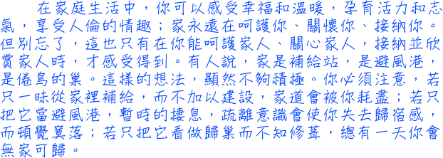 在家庭生活中，你可以感受幸福和溫暖，孕育活力和志氣，享受人倫的情趣；家永遠在呵護你、闗懷你、接納你。但別忘了，這也只有在你能呵護家人、闗心家人，接納並欣賞家人時，才感受得到。有人說，家是補給站，是避風港，是倦鳥的巢。這樣的想法，顯然不夠積極。你必須注意，若只一昧從家裡補給，而不加以建設，家道會被你耗盡；若只把它當避風港，暫時的棲息，疏離意識會使你失去歸宿感，而頓覺寞落；若只把它看做歸巢而不知修葺，總有一天你會無家可歸。