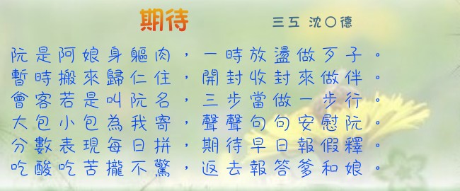 期待 三工 沈○德 阮是阿娘身軀肉，一時放盪做歹子。暫時搬來歸仁住，開封收封來做伴。會客若是叫阮名，三步當做一步行。大包小包為我寄，聲聲句句安慰阮。分數表現每日拼，期待早日報假釋。吃酸吃苦攏不驚，返去報答爹和娘。