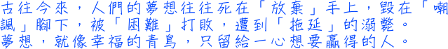 古往今來，人們的夢想往往死在「放棄」手上，毀在「嘲諷」腳下，被「困難」打敗，遭到「拖延」的溺斃。夢想，就像幸福的青鳥，只留給一心想要贏得的人。