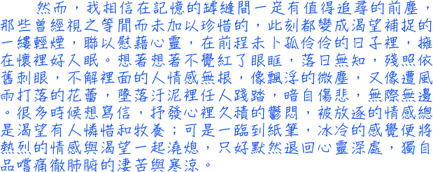 然而，我相信在記憶的罅縫間一定有值得追尋的前塵，那些曾經視之等閒而未加以珍惜的，此刻都變成渴望補捉的一縷輕煙，聯以慰藉心靈，在前程未卜孤伶伶的日子裡，擁在懷裡好入眠。想著想著不覺紅了眼眶，落日無知，殘照依舊刺眼，不解裡面的人情感無根，像飄浮的微塵，又像遭風雨打落的花蕾，墬落汙泥裡任人踐踏，暗自傷悲，無際無邊。很多時候想寫信，抒發心裡久積的鬱悶，被放逐的情感總是渴望有人憐惜和牧養；可是一臨到紙筆，冰冷的感覺便將熱烈的情感與渴望一起澆熄，只好默然退回心靈深處，獨自品嚐痛徹肺腑的淒苦與寒涼。