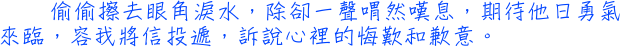 偷偷擦去眼角淚水，除卻一聲喟然嘆息，期待他日勇氣來臨，容我將信投遞，訴說心裡的悔歎和歉意。